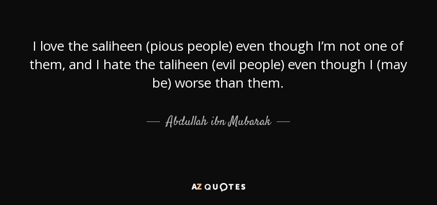 I love the saliheen (pious people) even though I’m not one of them, and I hate the taliheen (evil people) even though I (may be) worse than them. - Abdullah ibn Mubarak