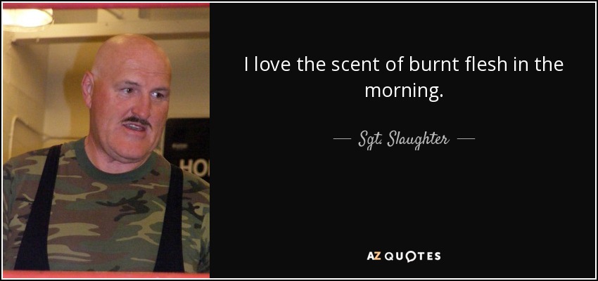 I love the scent of burnt flesh in the morning. - Sgt. Slaughter