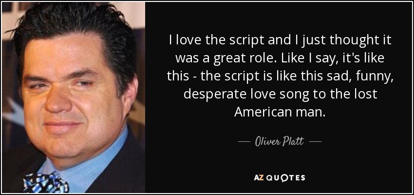 I love the script and I just thought it was a great role. Like I say, it's like this - the script is like this sad, funny, desperate love song to the lost American man. - Oliver Platt