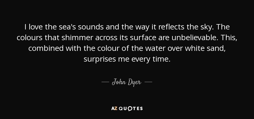 I love the sea's sounds and the way it reflects the sky. The colours that shimmer across its surface are unbelievable. This, combined with the colour of the water over white sand, surprises me every time. - John Dyer