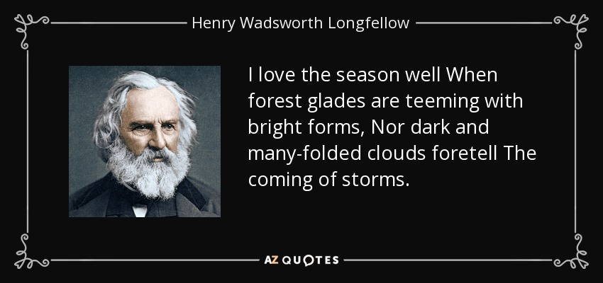I love the season well When forest glades are teeming with bright forms, Nor dark and many-folded clouds foretell The coming of storms. - Henry Wadsworth Longfellow