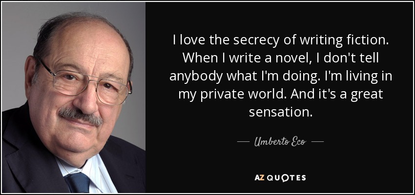 I love the secrecy of writing fiction. When I write a novel, I don't tell anybody what I'm doing. I'm living in my private world. And it's a great sensation. - Umberto Eco