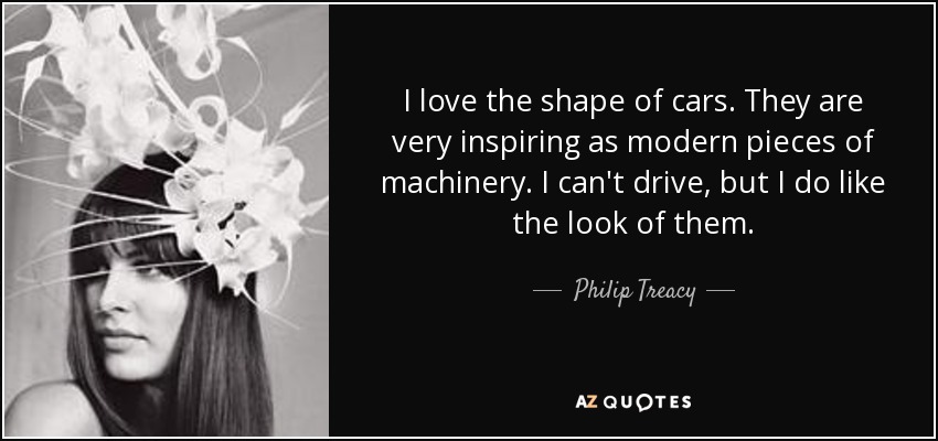 I love the shape of cars. They are very inspiring as modern pieces of machinery. I can't drive, but I do like the look of them. - Philip Treacy