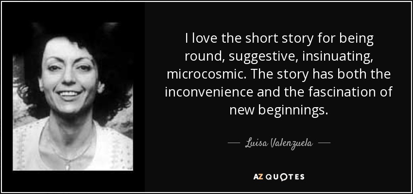 I love the short story for being round, suggestive, insinuating, microcosmic. The story has both the inconvenience and the fascination of new beginnings. - Luisa Valenzuela
