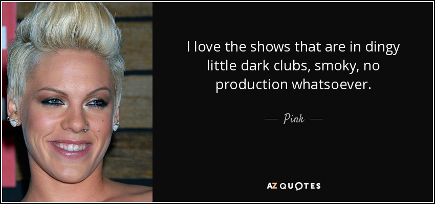 I love the shows that are in dingy little dark clubs, smoky, no production whatsoever. - Pink