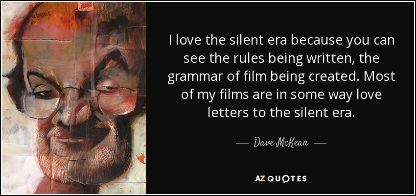 I love the silent era because you can see the rules being written, the grammar of film being created. Most of my films are in some way love letters to the silent era. - Dave McKean