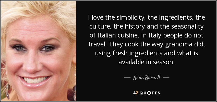 I love the simplicity, the ingredients, the culture, the history and the seasonality of Italian cuisine. In Italy people do not travel. They cook the way grandma did, using fresh ingredients and what is available in season. - Anne Burrell