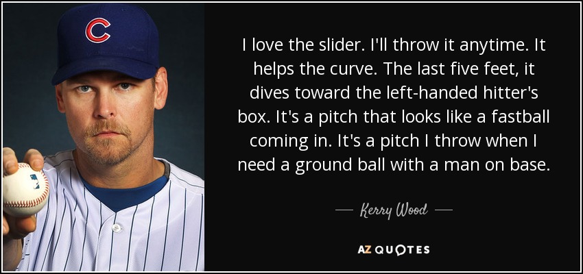 I love the slider. I'll throw it anytime. It helps the curve. The last five feet, it dives toward the left-handed hitter's box. It's a pitch that looks like a fastball coming in. It's a pitch I throw when I need a ground ball with a man on base. - Kerry Wood