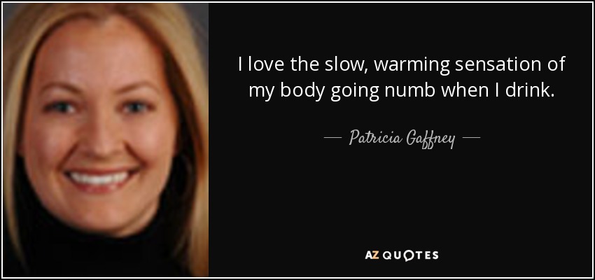 I love the slow, warming sensation of my body going numb when I drink. - Patricia Gaffney