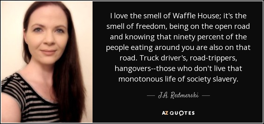 I love the smell of Waffle House; it's the smell of freedom, being on the open road and knowing that ninety percent of the people eating around you are also on that road. Truck driver's, road-trippers, hangovers--those who don't live that monotonous life of society slavery. - J.A. Redmerski