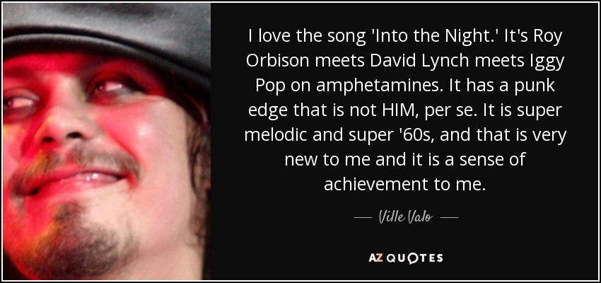 I love the song 'Into the Night.' It's Roy Orbison meets David Lynch meets Iggy Pop on amphetamines. It has a punk edge that is not HIM, per se. It is super melodic and super '60s, and that is very new to me and it is a sense of achievement to me. - Ville Valo