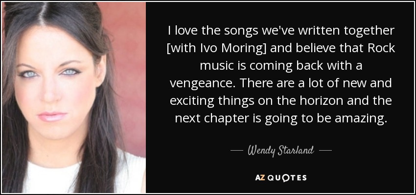 I love the songs we've written together [with Ivo Moring] and believe that Rock music is coming back with a vengeance. There are a lot of new and exciting things on the horizon and the next chapter is going to be amazing. - Wendy Starland