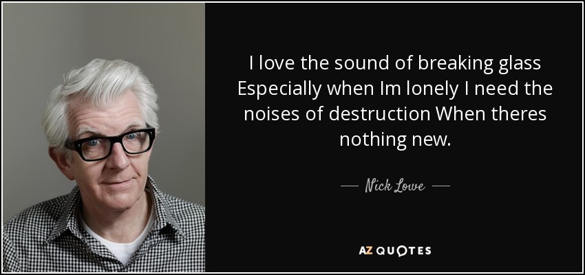 I love the sound of breaking glass Especially when Im lonely I need the noises of destruction When theres nothing new. - Nick Lowe