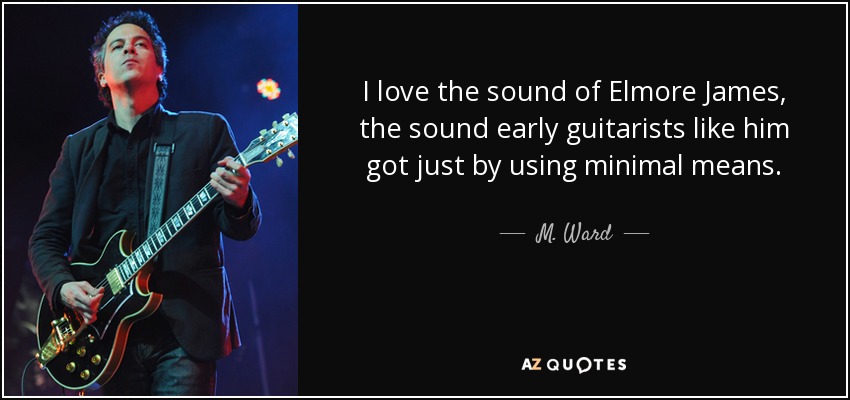I love the sound of Elmore James, the sound early guitarists like him got just by using minimal means. - M. Ward