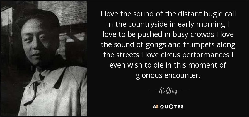 I love the sound of the distant bugle call in the countryside in early morning I love to be pushed in busy crowds I love the sound of gongs and trumpets along the streets I love circus performances I even wish to die in this moment of glorious encounter. - Ai Qing