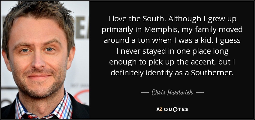 I love the South. Although I grew up primarily in Memphis, my family moved around a ton when I was a kid. I guess I never stayed in one place long enough to pick up the accent, but I definitely identify as a Southerner. - Chris Hardwick