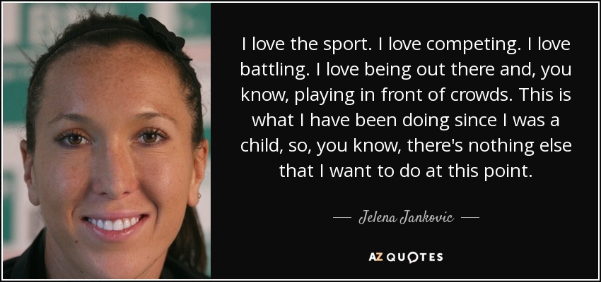 I love the sport. I love competing. I love battling. I love being out there and, you know, playing in front of crowds. This is what I have been doing since I was a child, so, you know, there's nothing else that I want to do at this point. - Jelena Jankovic