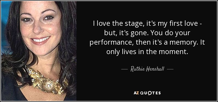 I love the stage, it's my first love - but, it's gone. You do your performance, then it's a memory. It only lives in the moment. - Ruthie Henshall