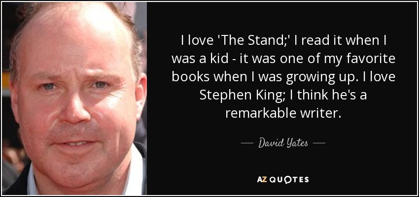 I love 'The Stand;' I read it when I was a kid - it was one of my favorite books when I was growing up. I love Stephen King; I think he's a remarkable writer. - David Yates