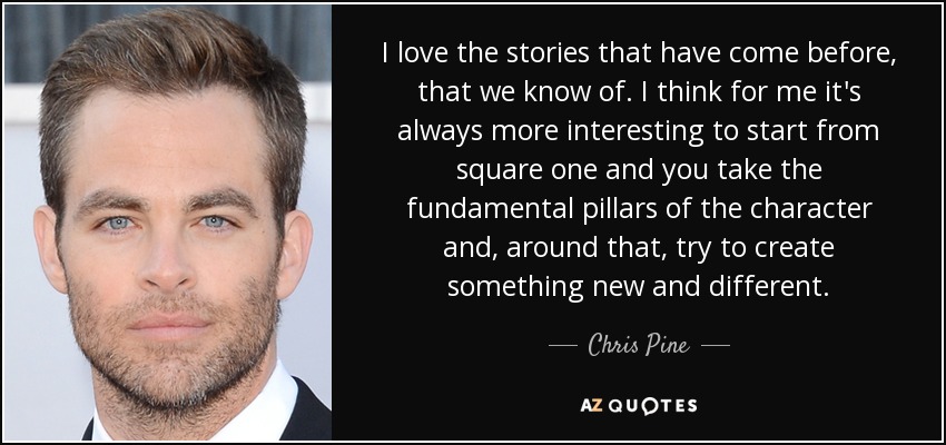 I love the stories that have come before, that we know of. I think for me it's always more interesting to start from square one and you take the fundamental pillars of the character and, around that, try to create something new and different. - Chris Pine