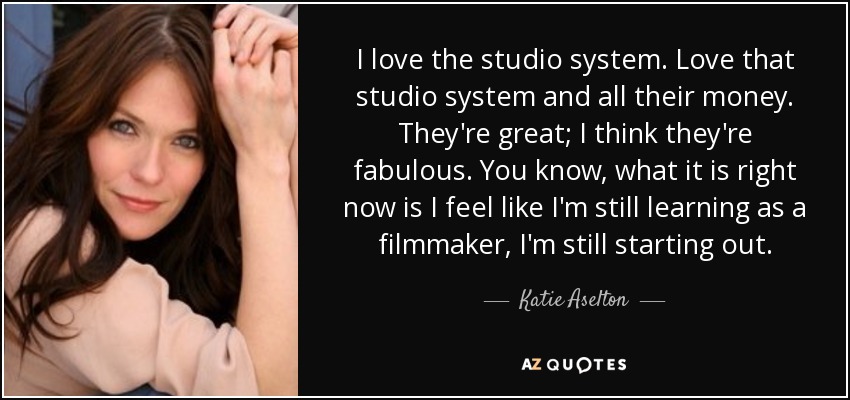 I love the studio system. Love that studio system and all their money. They're great; I think they're fabulous . You know, what it is right now is I feel like I'm still learning as a filmmaker, I'm still starting out. - Katie Aselton