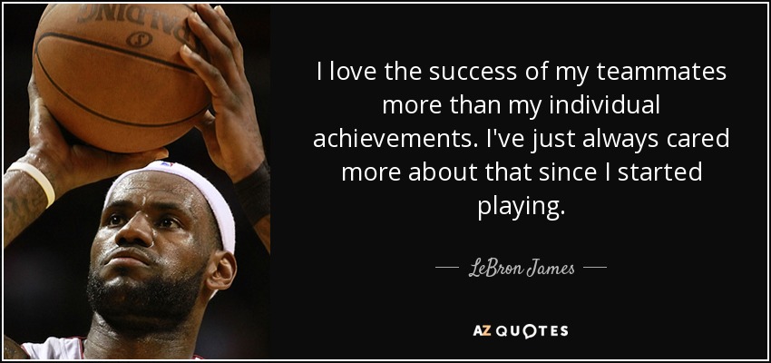 I love the success of my teammates more than my individual achievements. I've just always cared more about that since I started playing. - LeBron James