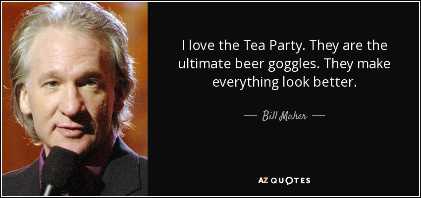 I love the Tea Party. They are the ultimate beer goggles. They make everything look better. - Bill Maher
