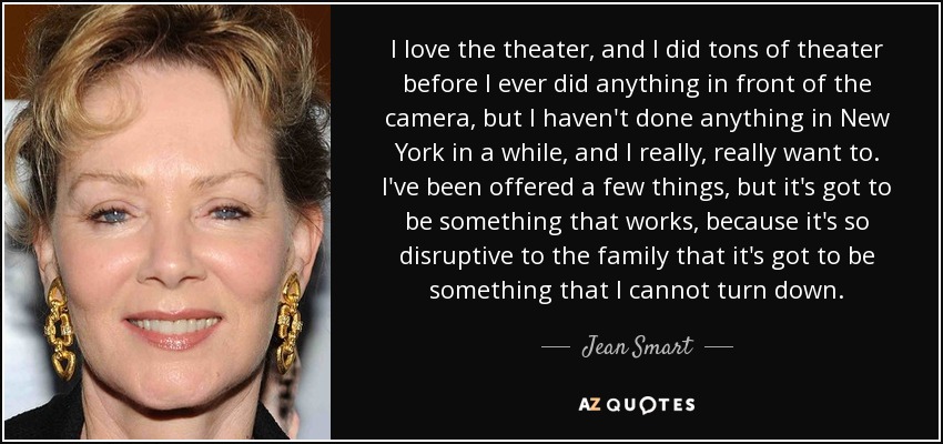 I love the theater, and I did tons of theater before I ever did anything in front of the camera, but I haven't done anything in New York in a while, and I really, really want to. I've been offered a few things, but it's got to be something that works, because it's so disruptive to the family that it's got to be something that I cannot turn down. - Jean Smart