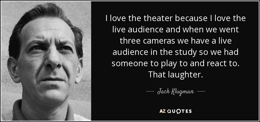 I love the theater because I love the live audience and when we went three cameras we have a live audience in the study so we had someone to play to and react to. That laughter. - Jack Klugman