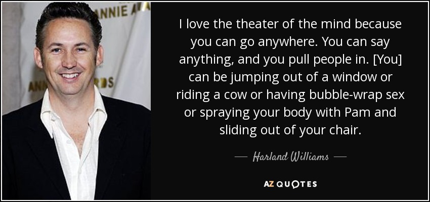 I love the theater of the mind because you can go anywhere. You can say anything, and you pull people in. [You] can be jumping out of a window or riding a cow or having bubble-wrap sex or spraying your body with Pam and sliding out of your chair. - Harland Williams