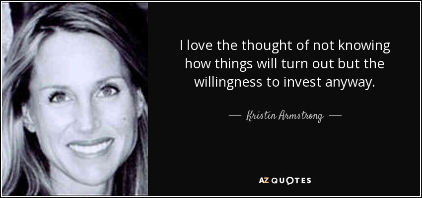 I love the thought of not knowing how things will turn out but the willingness to invest anyway. - Kristin Armstrong