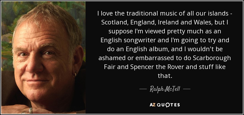 I love the traditional music of all our islands - Scotland, England, Ireland and Wales , but I suppose I'm viewed pretty much as an English songwriter and I'm going to try and do an English album, and I wouldn't be ashamed or embarrassed to do Scarborough Fair and Spencer the Rover and stuff like that. - Ralph McTell