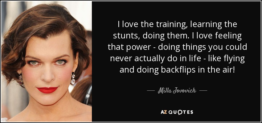 I love the training, learning the stunts, doing them. I love feeling that power - doing things you could never actually do in life - like flying and doing backflips in the air! - Milla Jovovich