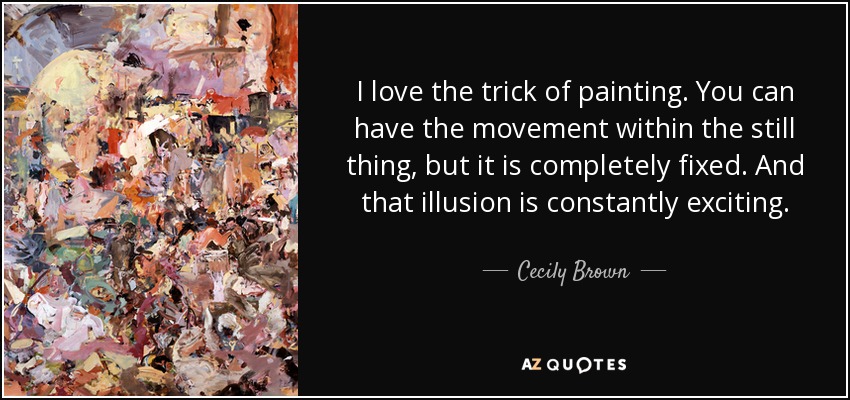 I love the trick of painting. You can have the movement within the still thing, but it is completely fixed. And that illusion is constantly exciting. - Cecily Brown