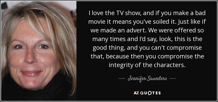I love the TV show, and if you make a bad movie it means you've soiled it. Just like if we made an advert. We were offered so many times and I'd say, look, this is the good thing, and you can't compromise that, because then you compromise the integrity of the characters. - Jennifer Saunders