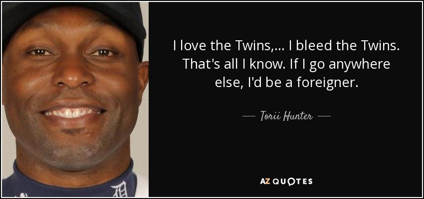 I love the Twins, ... I bleed the Twins. That's all I know. If I go anywhere else, I'd be a foreigner. - Torii Hunter