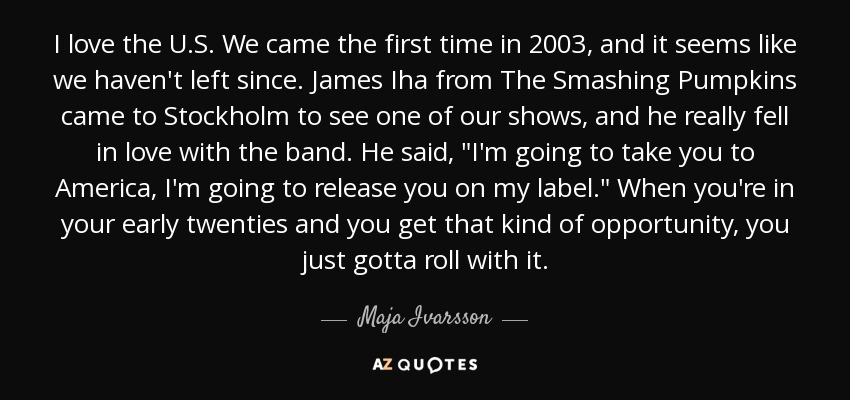 I love the U.S. We came the first time in 2003, and it seems like we haven't left since. James Iha from The Smashing Pumpkins came to Stockholm to see one of our shows, and he really fell in love with the band. He said, 