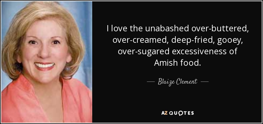 I love the unabashed over-buttered, over-creamed, deep-fried, gooey, over-sugared excessiveness of Amish food. - Blaize Clement