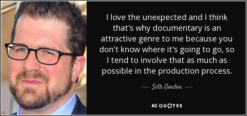 I love the unexpected and I think that's why documentary is an attractive genre to me because you don't know where it's going to go, so I tend to involve that as much as possible in the production process. - Seth Gordon