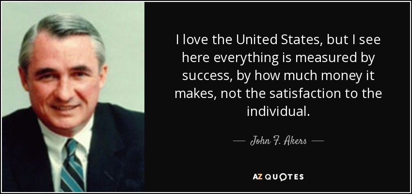 I love the United States, but I see here everything is measured by success, by how much money it makes, not the satisfaction to the individual. - John F. Akers