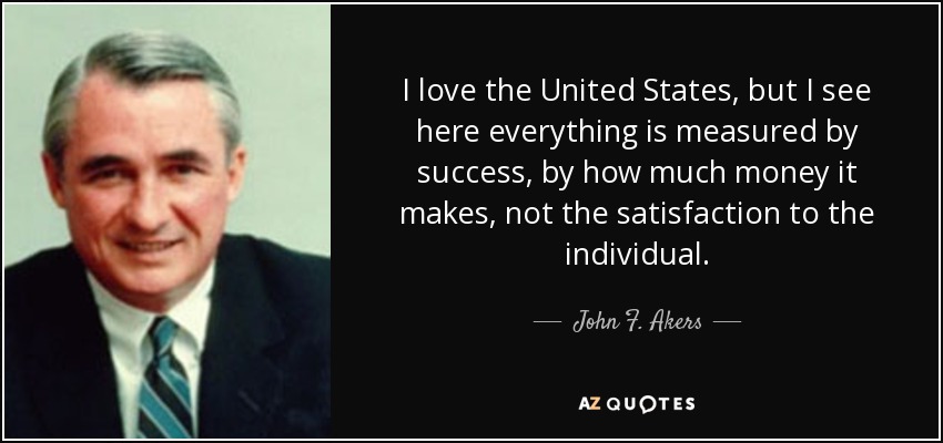 I love the United States, but I see here everything is measured by success, by how much money it makes, not the satisfaction to the individual. - John F. Akers