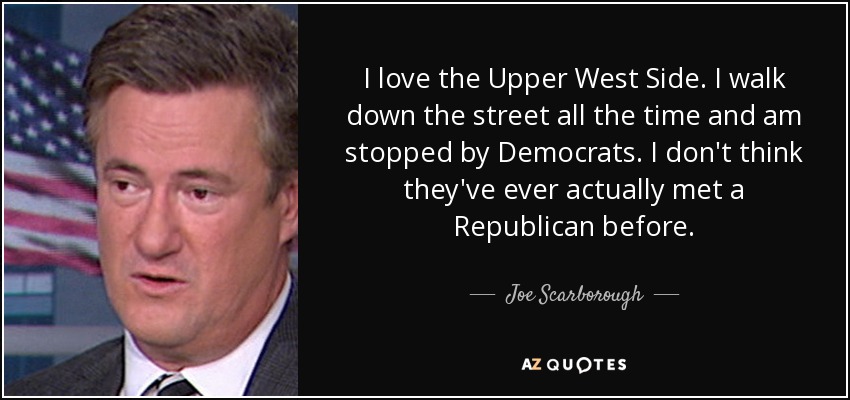 I love the Upper West Side. I walk down the street all the time and am stopped by Democrats. I don't think they've ever actually met a Republican before. - Joe Scarborough