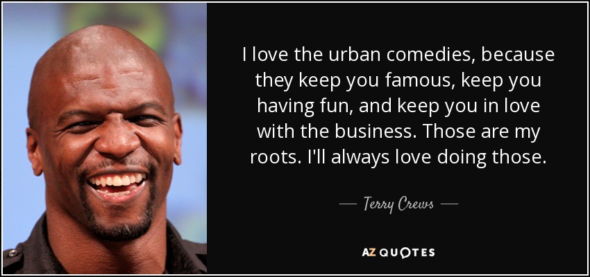 I love the urban comedies, because they keep you famous, keep you having fun, and keep you in love with the business. Those are my roots. I'll always love doing those. - Terry Crews