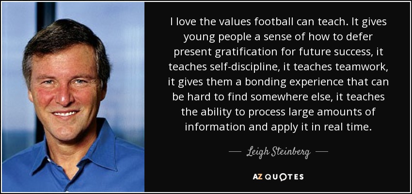 I love the values football can teach. It gives young people a sense of how to defer present gratification for future success, it teaches self-discipline, it teaches teamwork, it gives them a bonding experience that can be hard to find somewhere else, it teaches the ability to process large amounts of information and apply it in real time. - Leigh Steinberg
