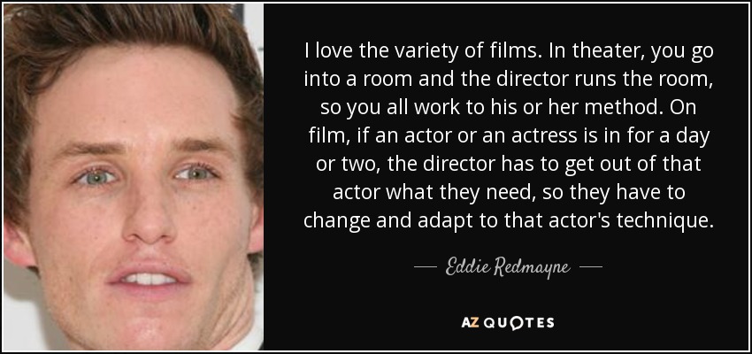 I love the variety of films. In theater, you go into a room and the director runs the room, so you all work to his or her method. On film, if an actor or an actress is in for a day or two, the director has to get out of that actor what they need, so they have to change and adapt to that actor's technique. - Eddie Redmayne