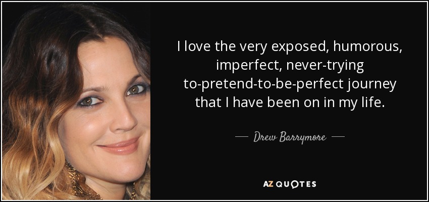 I love the very exposed, humorous, imperfect, never-trying to-pretend-to-be-perfect journey that I have been on in my life. - Drew Barrymore
