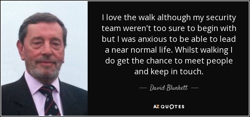 I love the walk although my security team weren't too sure to begin with but I was anxious to be able to lead a near normal life. Whilst walking I do get the chance to meet people and keep in touch. - David Blunkett