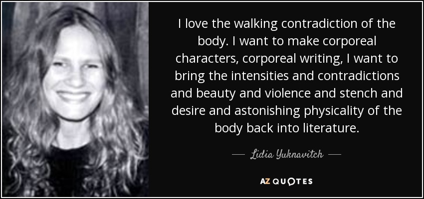I love the walking contradiction of the body. I want to make corporeal characters, corporeal writing, I want to bring the intensities and contradictions and beauty and violence and stench and desire and astonishing physicality of the body back into literature. - Lidia Yuknavitch