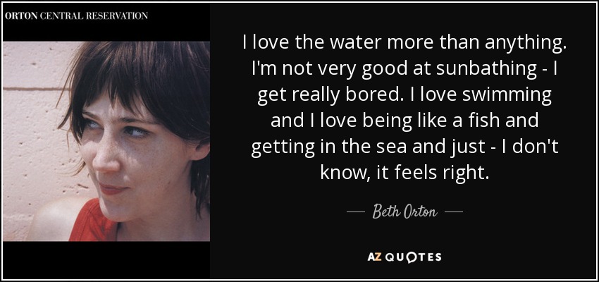 I love the water more than anything. I'm not very good at sunbathing - I get really bored. I love swimming and I love being like a fish and getting in the sea and just - I don't know, it feels right. - Beth Orton