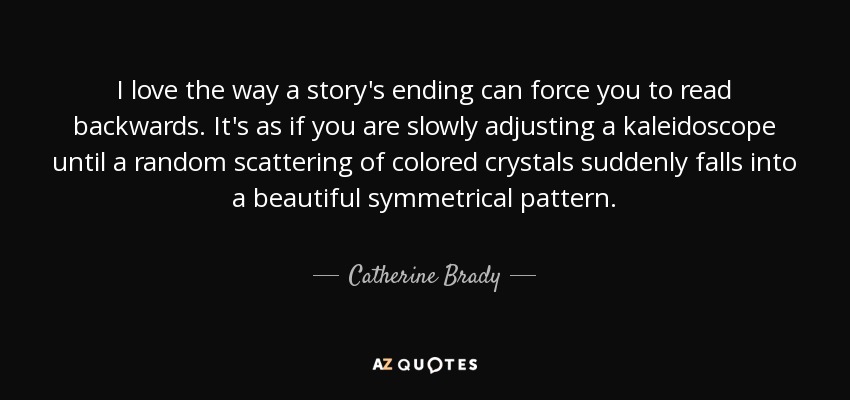 I love the way a story's ending can force you to read backwards. It's as if you are slowly adjusting a kaleidoscope until a random scattering of colored crystals suddenly falls into a beautiful symmetrical pattern. - Catherine Brady